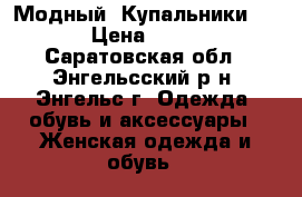  Модный  Купальники  . › Цена ­ 950 - Саратовская обл., Энгельсский р-н, Энгельс г. Одежда, обувь и аксессуары » Женская одежда и обувь   